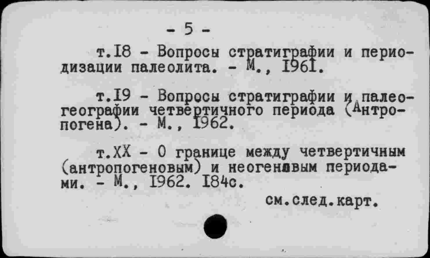 ﻿- 5 -
т.18 - Вопросы стратиграфии и периодизации палеолита. - И., 1961.
т.19 - Вопросы стратиграфии и палеогеографии четвертичного периода \Јжтро-погена). - М.» 1962.
т.ХХ - 0 границе между четвертичным (антропогеновим) и неогенавым периодами. - М., 1962. 184с.
см.след.карт.